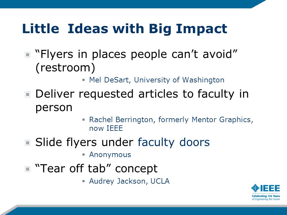 Little Ideas with Big Impact Flyers in places people can’t avoid (restroom)  Mel DeSart, University of Washington Deliver requested articles to faculty in person  Rachel Berrington, formerly Mentor Graphics, now IEEE Slide flyers under faculty doors  Anonymous Tear off tab concept  Audrey Jackson, UCLA