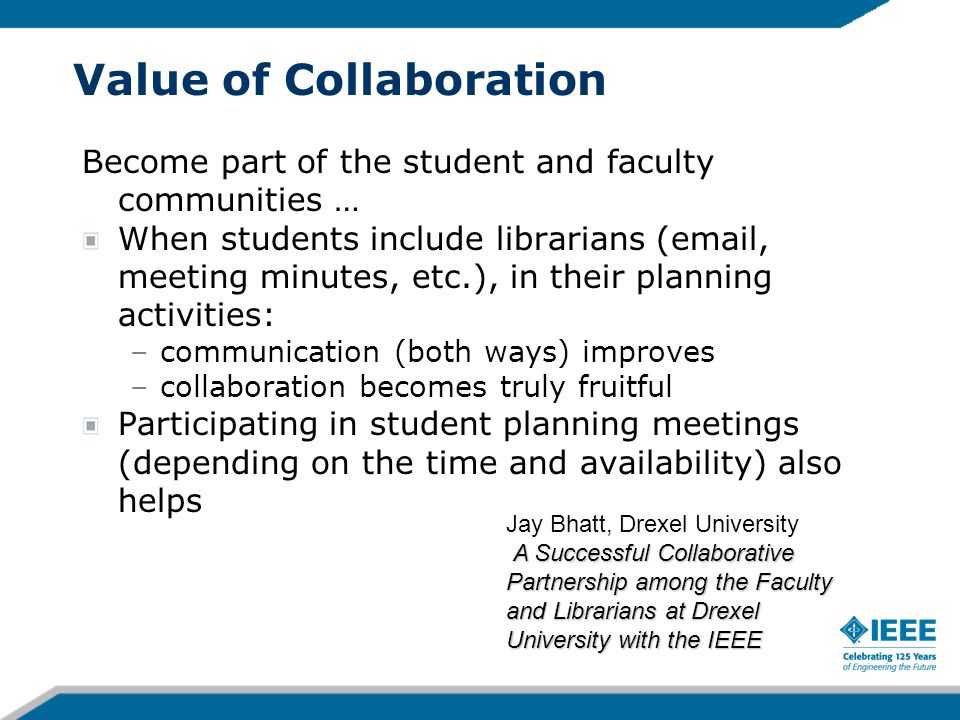 Value of Collaboration Become part of the student and faculty communities … When students include librarians ( , meeting minutes, etc.), in their planning activities: –communication (both ways) improves –collaboration becomes truly fruitful Participating in student planning meetings (depending on the time and availability) also helps A Successful Collaborative Partnership among the Faculty and Librarians at Drexel University with the IEEE Jay Bhatt, Drexel University A Successful Collaborative Partnership among the Faculty and Librarians at Drexel University with the IEEE