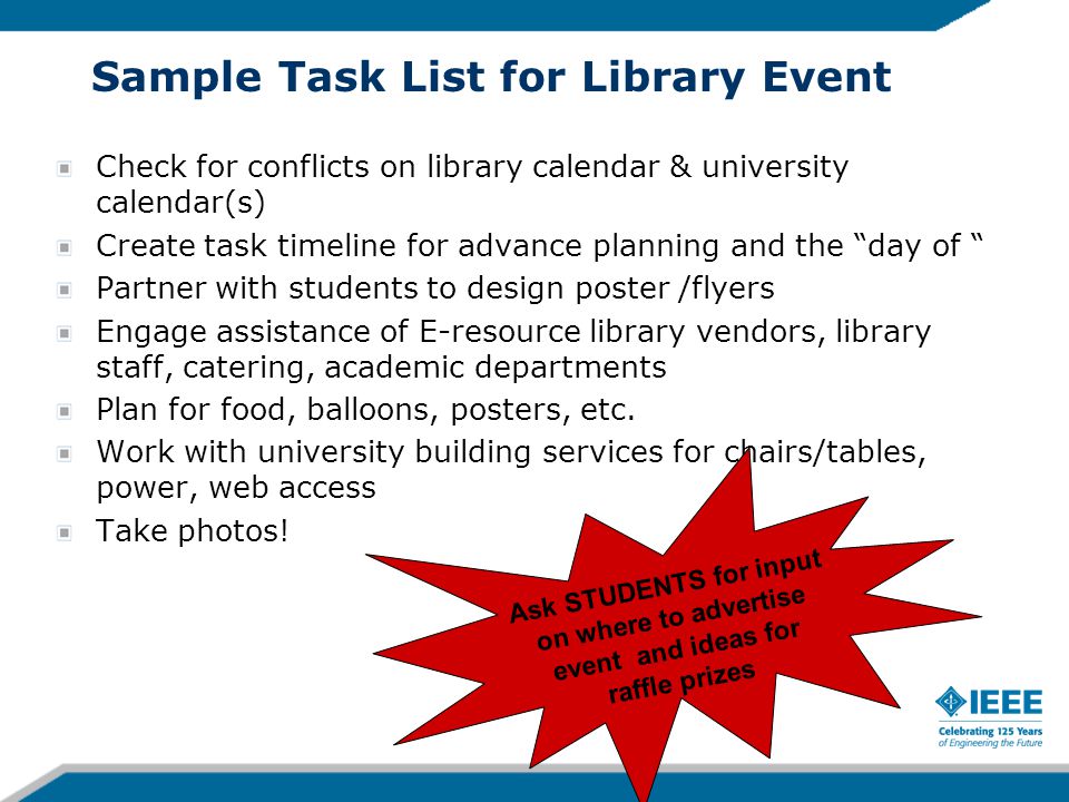 Sample Task List for Library Event Check for conflicts on library calendar & university calendar(s) Create task timeline for advance planning and the day of Partner with students to design poster /flyers Engage assistance of E-resource library vendors, library staff, catering, academic departments Plan for food, balloons, posters, etc.
