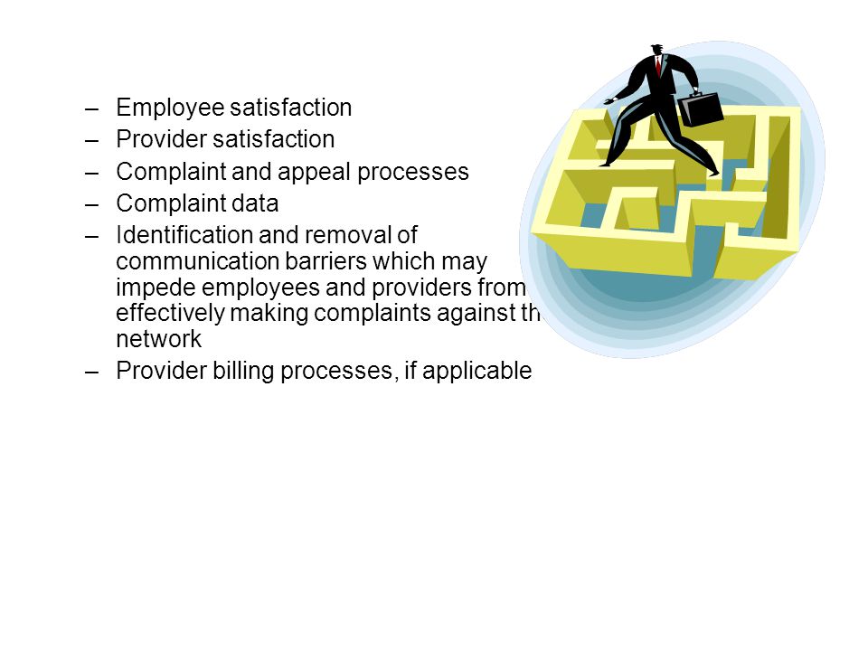–Employee satisfaction –Provider satisfaction –Complaint and appeal processes –Complaint data –Identification and removal of communication barriers which may impede employees and providers from effectively making complaints against the network –Provider billing processes, if applicable