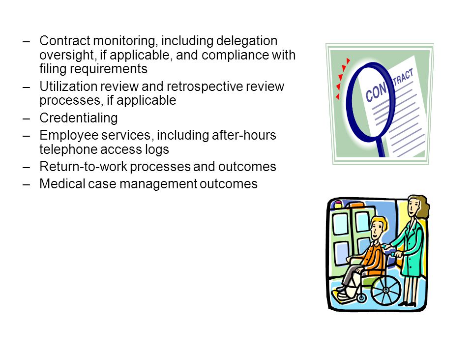 –Contract monitoring, including delegation oversight, if applicable, and compliance with filing requirements –Utilization review and retrospective review processes, if applicable –Credentialing –Employee services, including after-hours telephone access logs –Return-to-work processes and outcomes –Medical case management outcomes