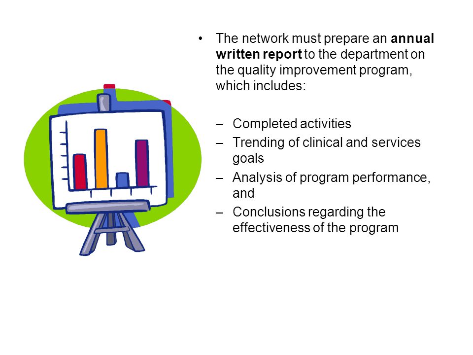 The network must prepare an annual written report to the department on the quality improvement program, which includes: –Completed activities –Trending of clinical and services goals –Analysis of program performance, and –Conclusions regarding the effectiveness of the program