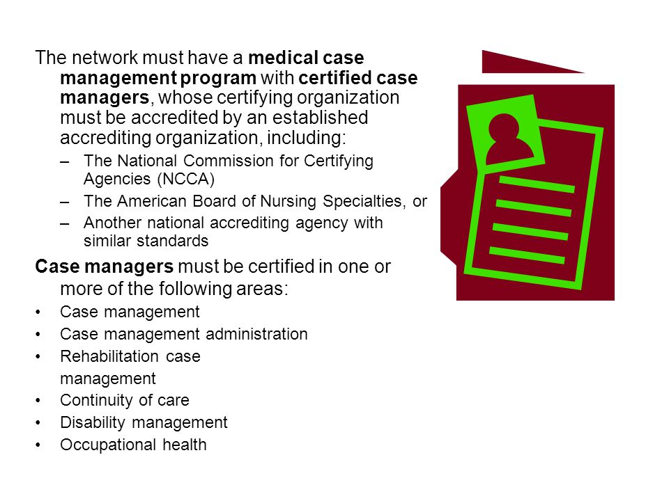 The network must have a medical case management program with certified case managers, whose certifying organization must be accredited by an established accrediting organization, including: –The National Commission for Certifying Agencies (NCCA) –The American Board of Nursing Specialties, or –Another national accrediting agency with similar standards Case managers must be certified in one or more of the following areas: Case management Case management administration Rehabilitation case management Continuity of care Disability management Occupational health