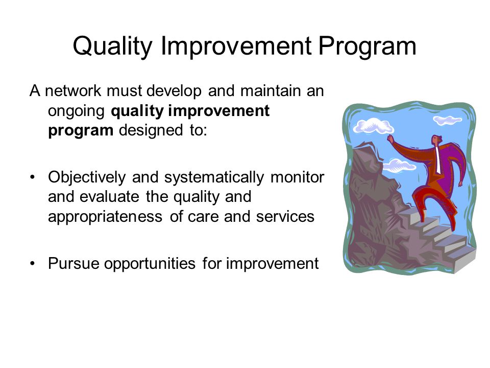 Quality Improvement Program A network must develop and maintain an ongoing quality improvement program designed to: Objectively and systematically monitor and evaluate the quality and appropriateness of care and services Pursue opportunities for improvement