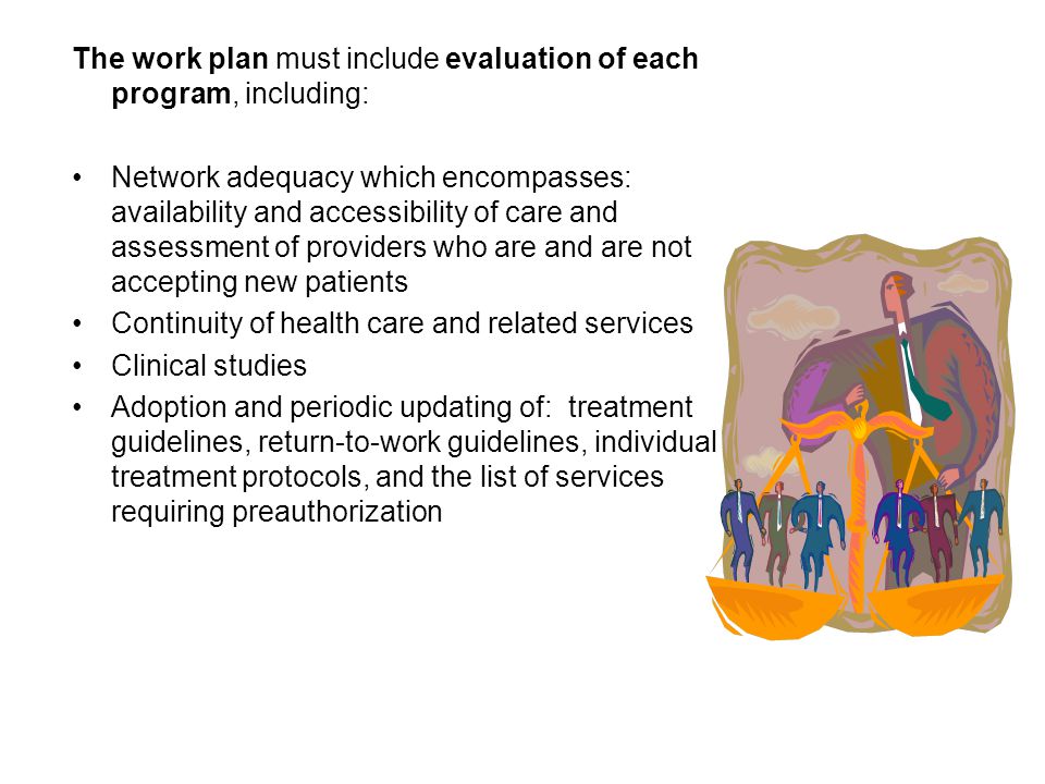 The work plan must include evaluation of each program, including: Network adequacy which encompasses: availability and accessibility of care and assessment of providers who are and are not accepting new patients Continuity of health care and related services Clinical studies Adoption and periodic updating of: treatment guidelines, return-to-work guidelines, individual treatment protocols, and the list of services requiring preauthorization