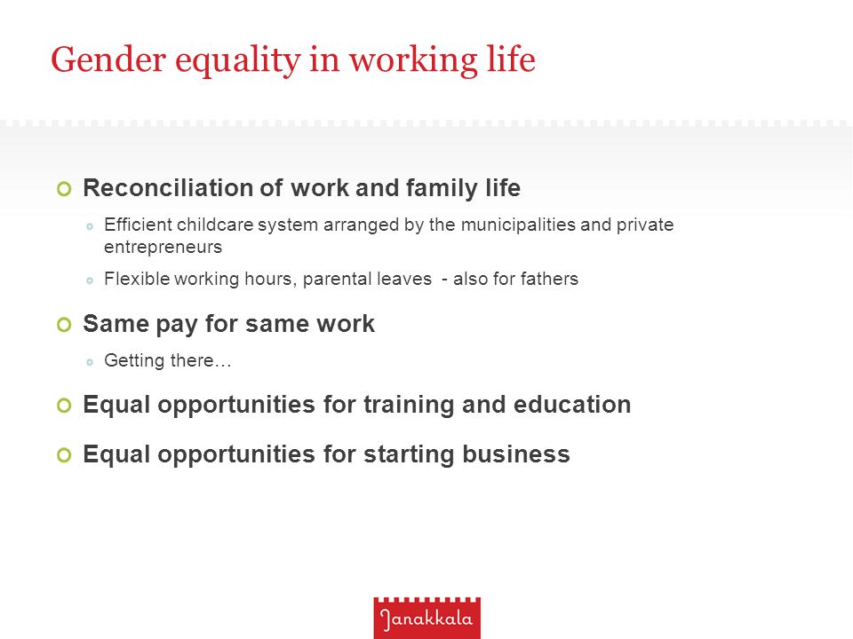 Gender equality in working life Reconciliation of work and family life Efficient childcare system arranged by the municipalities and private entrepreneurs Flexible working hours, parental leaves - also for fathers Same pay for same work Getting there… Equal opportunities for training and education Equal opportunities for starting business