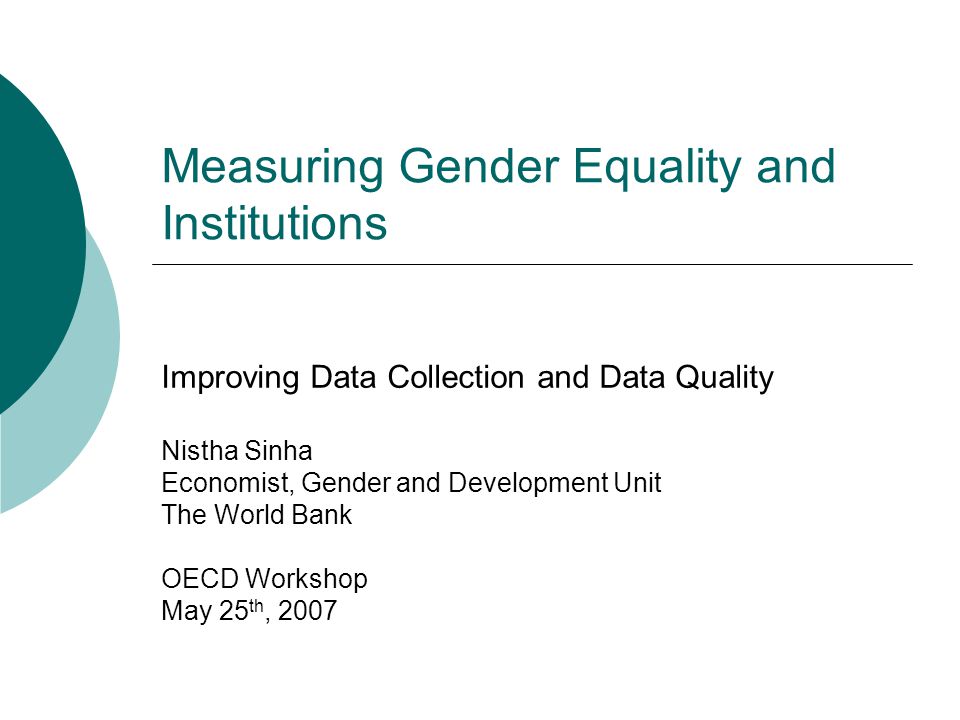 Measuring Gender Equality and Institutions Improving Data Collection and Data Quality Nistha Sinha Economist, Gender and Development Unit The World Bank OECD Workshop May 25 th, 2007
