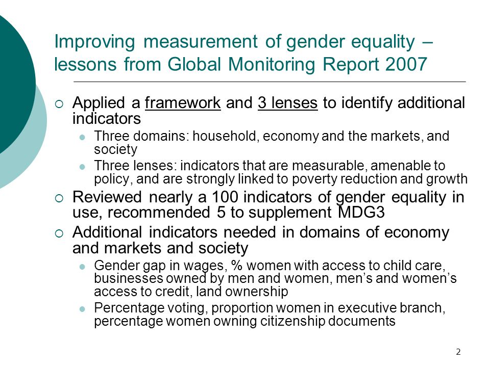 2 Improving measurement of gender equality – lessons from Global Monitoring Report 2007  Applied a framework and 3 lenses to identify additional indicators Three domains: household, economy and the markets, and society Three lenses: indicators that are measurable, amenable to policy, and are strongly linked to poverty reduction and growth  Reviewed nearly a 100 indicators of gender equality in use, recommended 5 to supplement MDG3  Additional indicators needed in domains of economy and markets and society Gender gap in wages, % women with access to child care, businesses owned by men and women, men’s and women’s access to credit, land ownership Percentage voting, proportion women in executive branch, percentage women owning citizenship documents