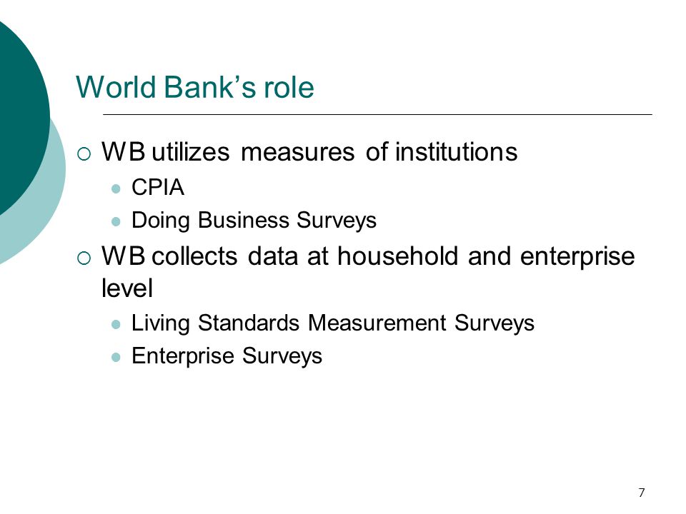 7 World Bank’s role  WB utilizes measures of institutions CPIA Doing Business Surveys  WB collects data at household and enterprise level Living Standards Measurement Surveys Enterprise Surveys