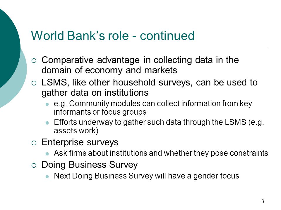 8 World Bank’s role - continued  Comparative advantage in collecting data in the domain of economy and markets  LSMS, like other household surveys, can be used to gather data on institutions e.g.