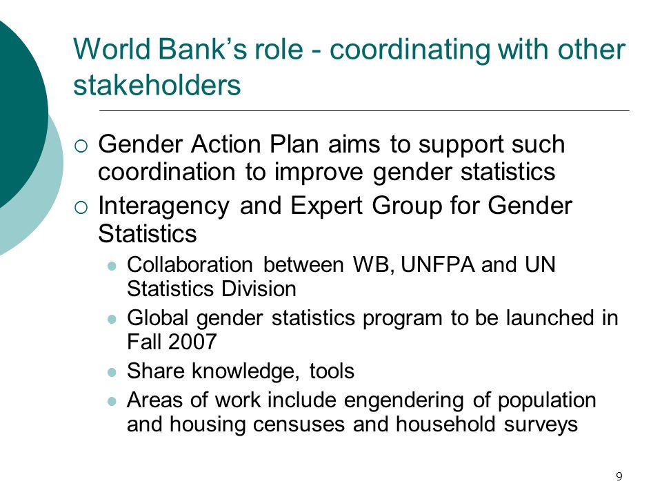 9 World Bank’s role - coordinating with other stakeholders  Gender Action Plan aims to support such coordination to improve gender statistics  Interagency and Expert Group for Gender Statistics Collaboration between WB, UNFPA and UN Statistics Division Global gender statistics program to be launched in Fall 2007 Share knowledge, tools Areas of work include engendering of population and housing censuses and household surveys