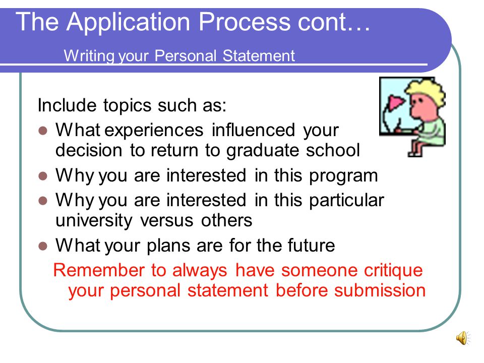 The Application Process Cont… Obtaining Letters of Recommendation Identify potential references; these are usually faculty members and supervisors who know you well and are familiar with your work Mail or hand in person a self-addressed envelope with postage, written directions for you reference to follow, examples of your work, any necessary paperwork and your intentions after graduate school.