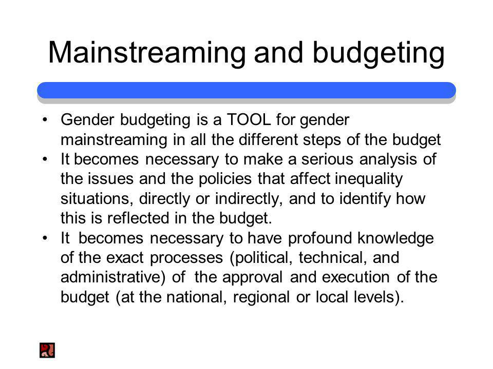 Mainstreaming and budgeting Gender budgeting is a TOOL for gender mainstreaming in all the different steps of the budget It becomes necessary to make a serious analysis of the issues and the policies that affect inequality situations, directly or indirectly, and to identify how this is reflected in the budget.