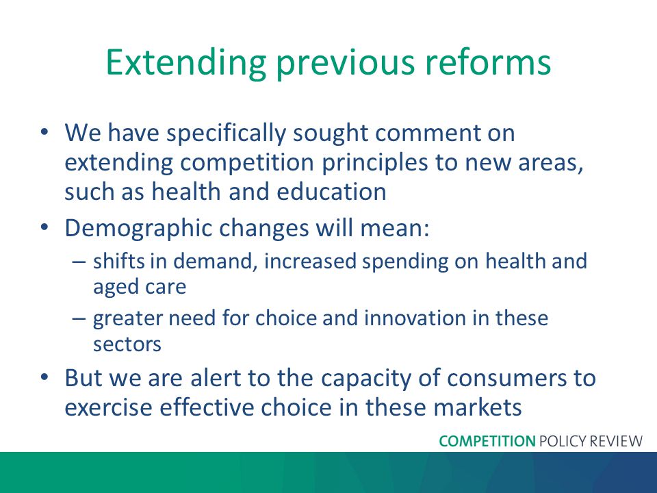 Extending previous reforms We have specifically sought comment on extending competition principles to new areas, such as health and education Demographic changes will mean: – shifts in demand, increased spending on health and aged care – greater need for choice and innovation in these sectors But we are alert to the capacity of consumers to exercise effective choice in these markets