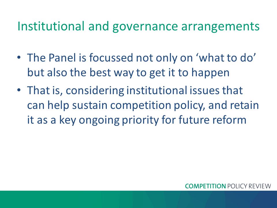 Institutional and governance arrangements The Panel is focussed not only on ‘what to do’ but also the best way to get it to happen That is, considering institutional issues that can help sustain competition policy, and retain it as a key ongoing priority for future reform
