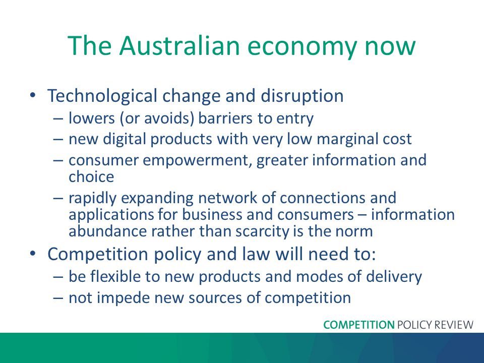 The Australian economy now Technological change and disruption – lowers (or avoids) barriers to entry – new digital products with very low marginal cost – consumer empowerment, greater information and choice – rapidly expanding network of connections and applications for business and consumers – information abundance rather than scarcity is the norm Competition policy and law will need to: – be flexible to new products and modes of delivery – not impede new sources of competition