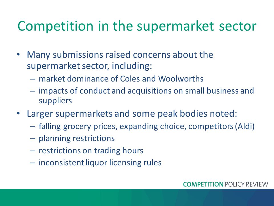 Competition in the supermarket sector Many submissions raised concerns about the supermarket sector, including: – market dominance of Coles and Woolworths – impacts of conduct and acquisitions on small business and suppliers Larger supermarkets and some peak bodies noted: – falling grocery prices, expanding choice, competitors (Aldi) – planning restrictions – restrictions on trading hours – inconsistent liquor licensing rules