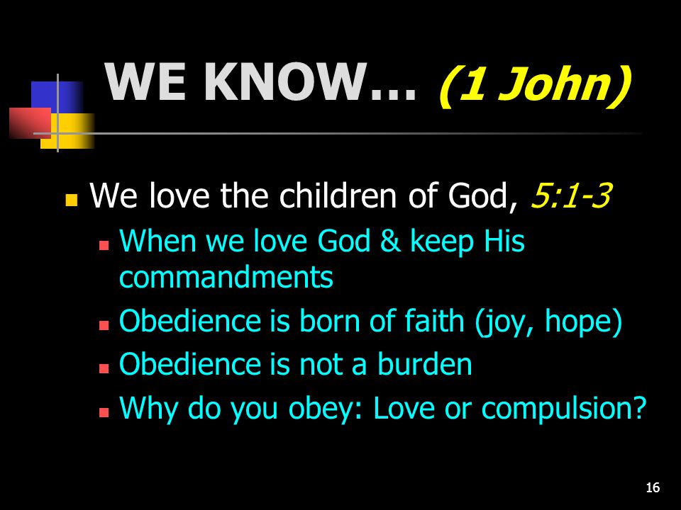 16 WE KNOW… (1 John) We love the children of God, 5:1-3 When we love God & keep His commandments Obedience is born of faith (joy, hope) Obedience is not a burden Why do you obey: Love or compulsion