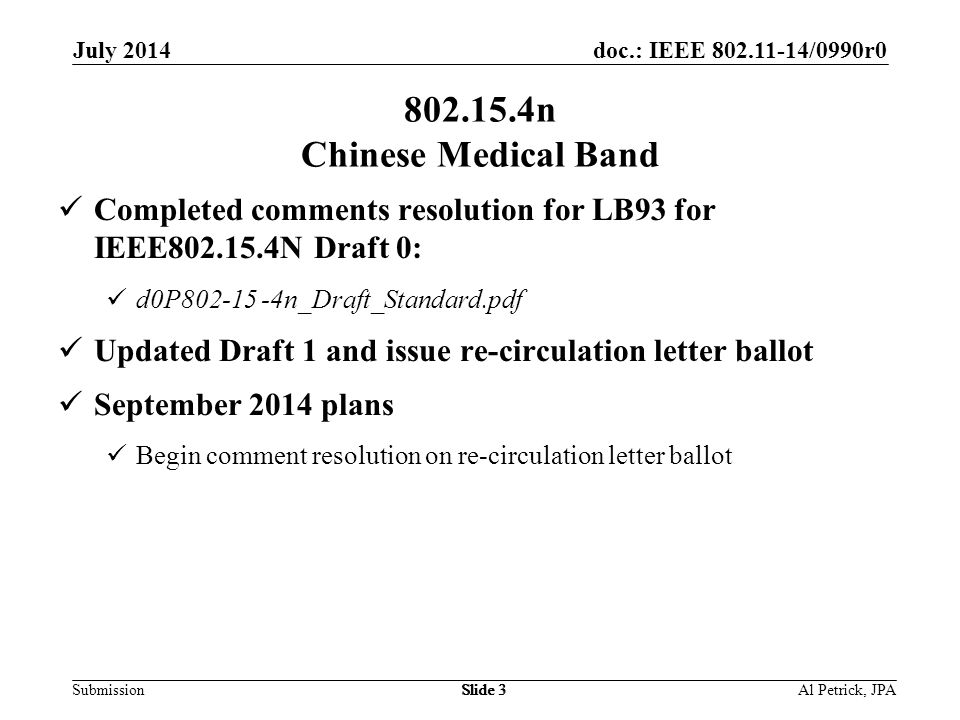 doc.: IEEE /0990r0 Submission July 2014 Slide n Chinese Medical Band Completed comments resolution for LB93 for IEEE N Draft 0: d0P n_Draft_Standard.pdf Updated Draft 1 and issue re-circulation letter ballot September 2014 plans Begin comment resolution on re-circulation letter ballot Al Petrick, JPASlide 3