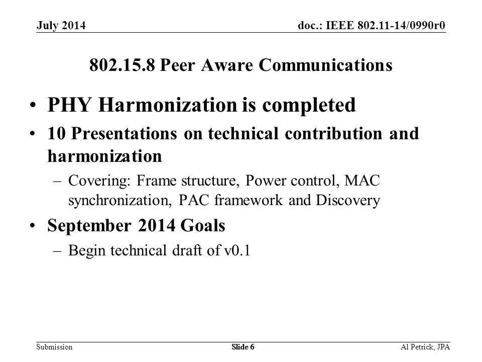 doc.: IEEE /0990r0 Submission July 2014 Slide Peer Aware Communications PHY Harmonization is completed 10 Presentations on technical contribution and harmonization –Covering: Frame structure, Power control, MAC synchronization, PAC framework and Discovery September 2014 Goals –Begin technical draft of v0.1 Al Petrick, JPASlide 6
