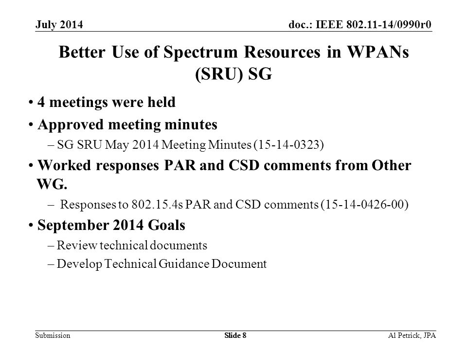 doc.: IEEE /0990r0 Submission July 2014 Slide 8 Better Use of Spectrum Resources in WPANs (SRU) SG 4 meetings were held Approved meeting minutes –SG SRU May 2014 Meeting Minutes ( ) Worked responses PAR and CSD comments from Other WG.