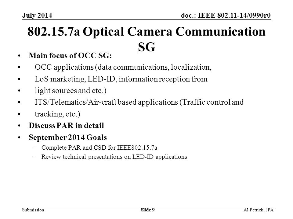 doc.: IEEE /0990r0 Submission July 2014 Slide a Optical Camera Communication SG Main focus of OCC SG: OCC applications (data communications, localization, LoS marketing, LED-ID, information reception from light sources and etc.) ITS/Telematics/Air-craft based applications (Traffic control and tracking, etc.) Discuss PAR in detail September 2014 Goals –Complete PAR and CSD for IEEE a –Review technical presentations on LED-ID applications Al Petrick, JPASlide 9