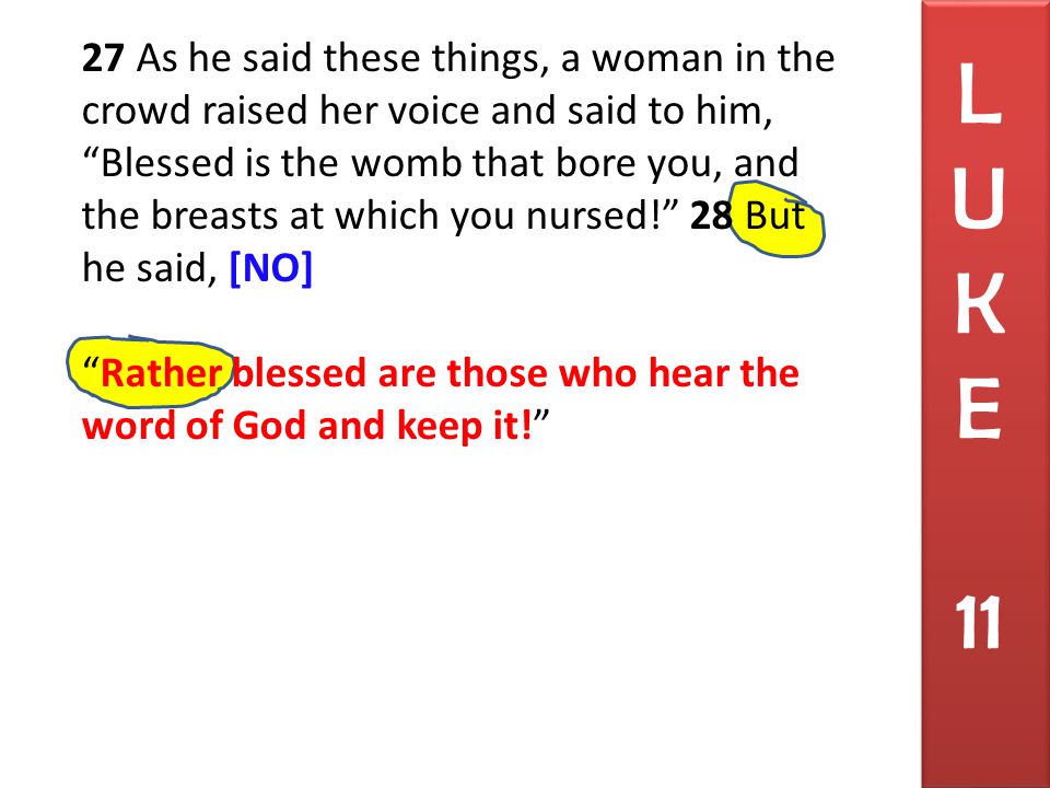 27 As he said these things, a woman in the crowd raised her voice and said to him, Blessed is the womb that bore you, and the breasts at which you nursed! 28 But he said, [NO] Rather blessed are those who hear the word of God and keep it! L U K E 11