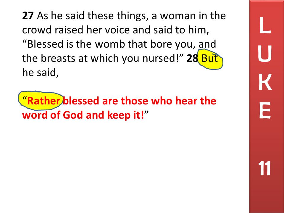 27 As he said these things, a woman in the crowd raised her voice and said to him, Blessed is the womb that bore you, and the breasts at which you nursed! 28 But he said, Rather blessed are those who hear the word of God and keep it! L U K E 11