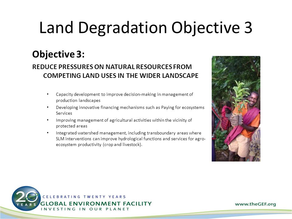Land Degradation Objective 3 Objective 3: REDUCE PRESSURES ON NATURAL RESOURCES FROM COMPETING LAND USES IN THE WIDER LANDSCAPE Capacity development to improve decision-making in management of production landscapes Developing innovative financing mechanisms such as Paying for ecosystems Services Improving management of agricultural activities within the vicinity of protected areas Integrated watershed management, including transboundary areas where SLM interventions can improve hydrological functions and services for agro- ecosystem productivity (crop and livestock).