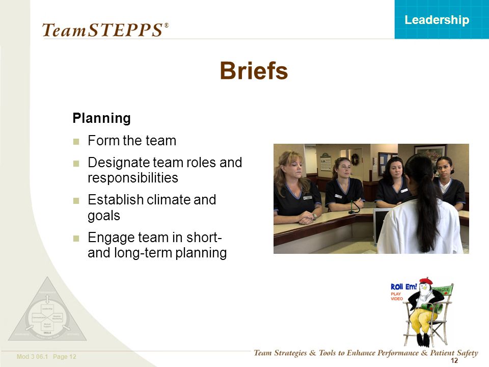 T EAM STEPPS 05.2 Mod Page 12 Leadership ® 12 Briefs Planning Form the team Designate team roles and responsibilities Establish climate and goals Engage team in short- and long-term planning