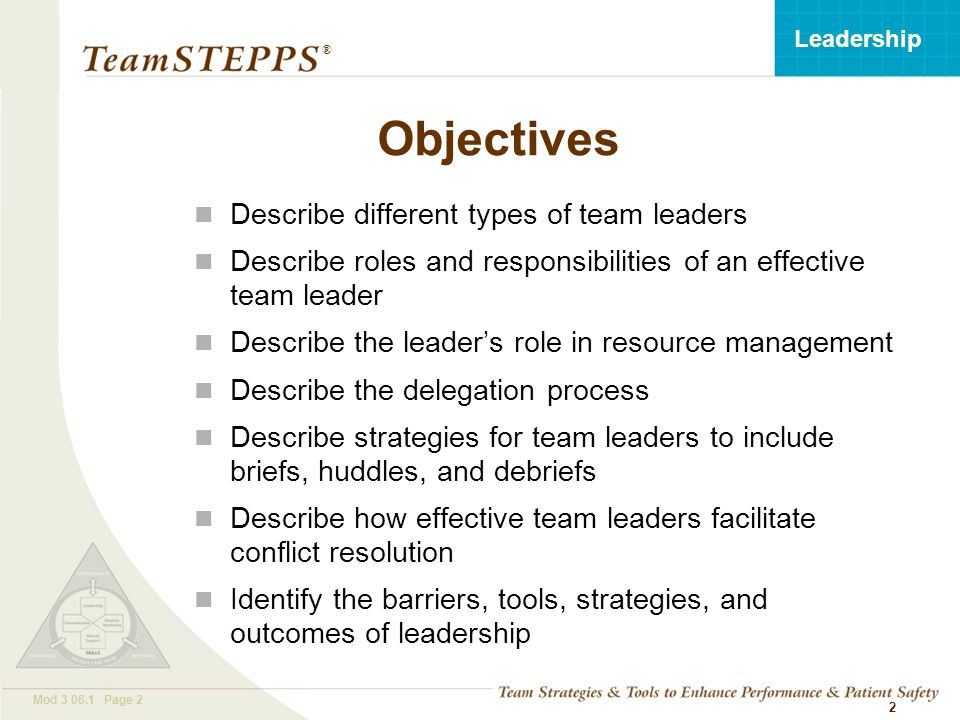 T EAM STEPPS 05.2 Mod Page 2 Leadership ® 2 Objectives Describe different types of team leaders Describe roles and responsibilities of an effective team leader Describe the leader’s role in resource management Describe the delegation process Describe strategies for team leaders to include briefs, huddles, and debriefs Describe how effective team leaders facilitate conflict resolution Identify the barriers, tools, strategies, and outcomes of leadership