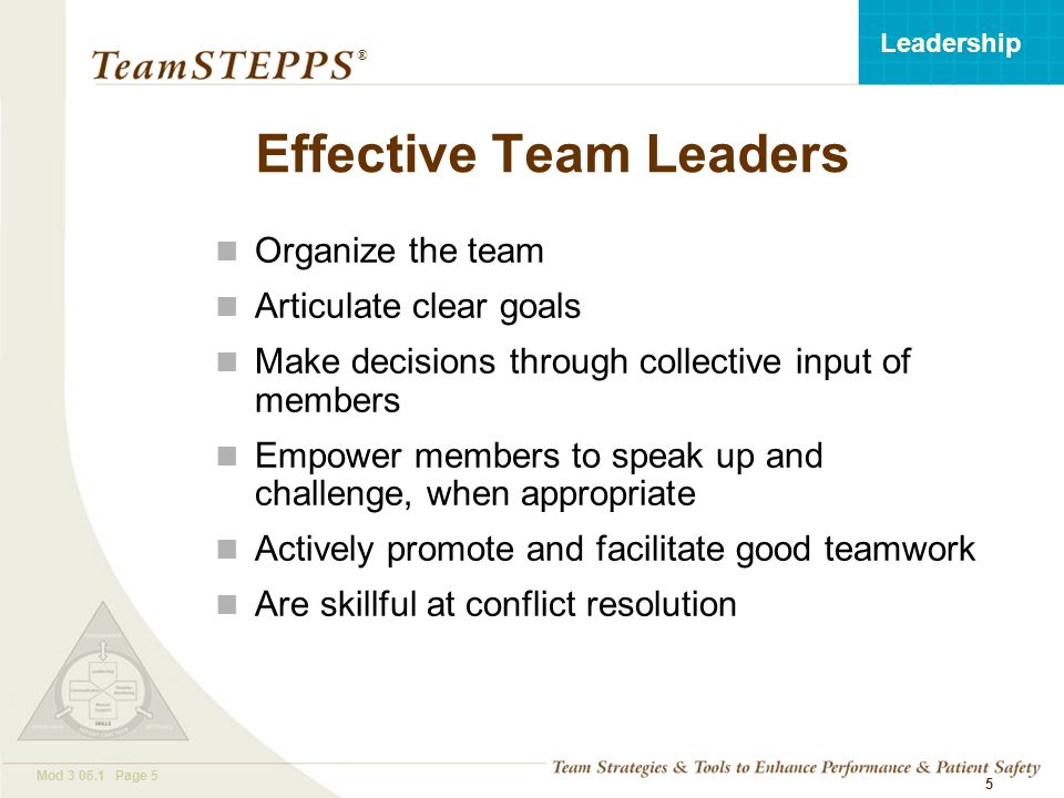 T EAM STEPPS 05.2 Mod Page 5 Leadership ® 5 Organize the team Articulate clear goals Make decisions through collective input of members Empower members to speak up and challenge, when appropriate Actively promote and facilitate good teamwork Are skillful at conflict resolution Effective Team Leaders