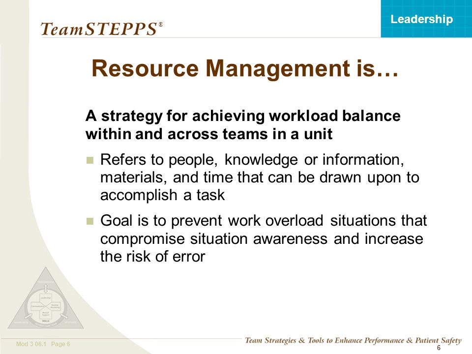 T EAM STEPPS 05.2 Mod Page 6 Leadership ® 6 Resource Management is… A strategy for achieving workload balance within and across teams in a unit Refers to people, knowledge or information, materials, and time that can be drawn upon to accomplish a task Goal is to prevent work overload situations that compromise situation awareness and increase the risk of error