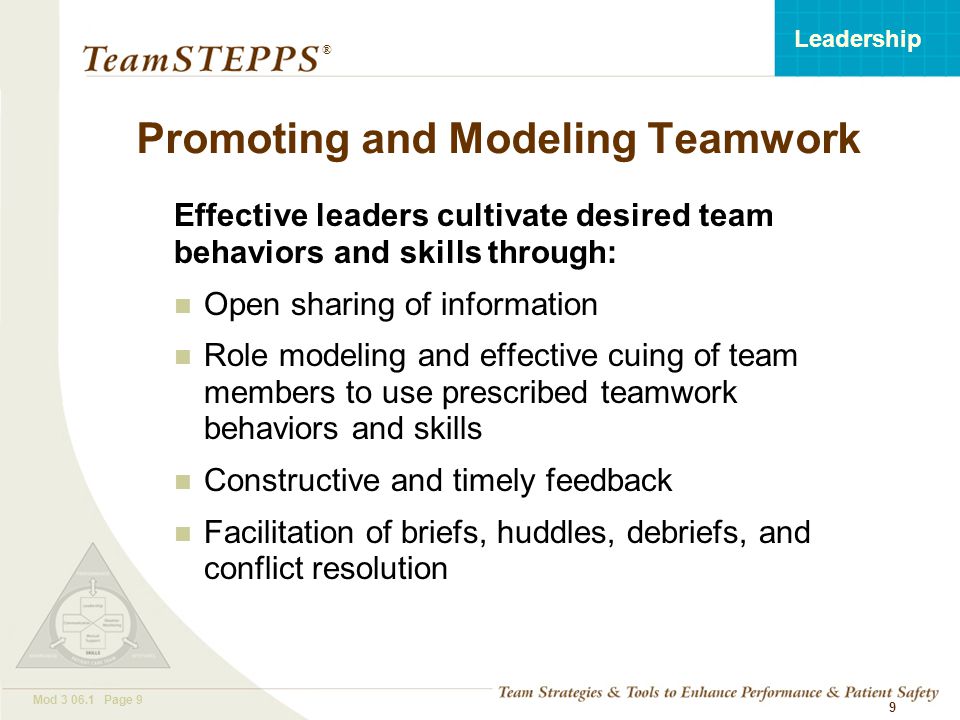 T EAM STEPPS 05.2 Mod Page 9 Leadership ® 9 Effective leaders cultivate desired team behaviors and skills through: Open sharing of information Role modeling and effective cuing of team members to use prescribed teamwork behaviors and skills Constructive and timely feedback Facilitation of briefs, huddles, debriefs, and conflict resolution Promoting and Modeling Teamwork