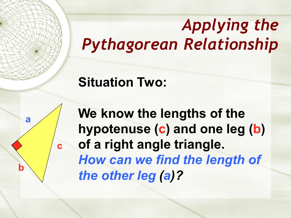 Applying the Pythagorean Relationship a b c Situation Two: We know the lengths of the hypotenuse (c) and one leg (b) of a right angle triangle.