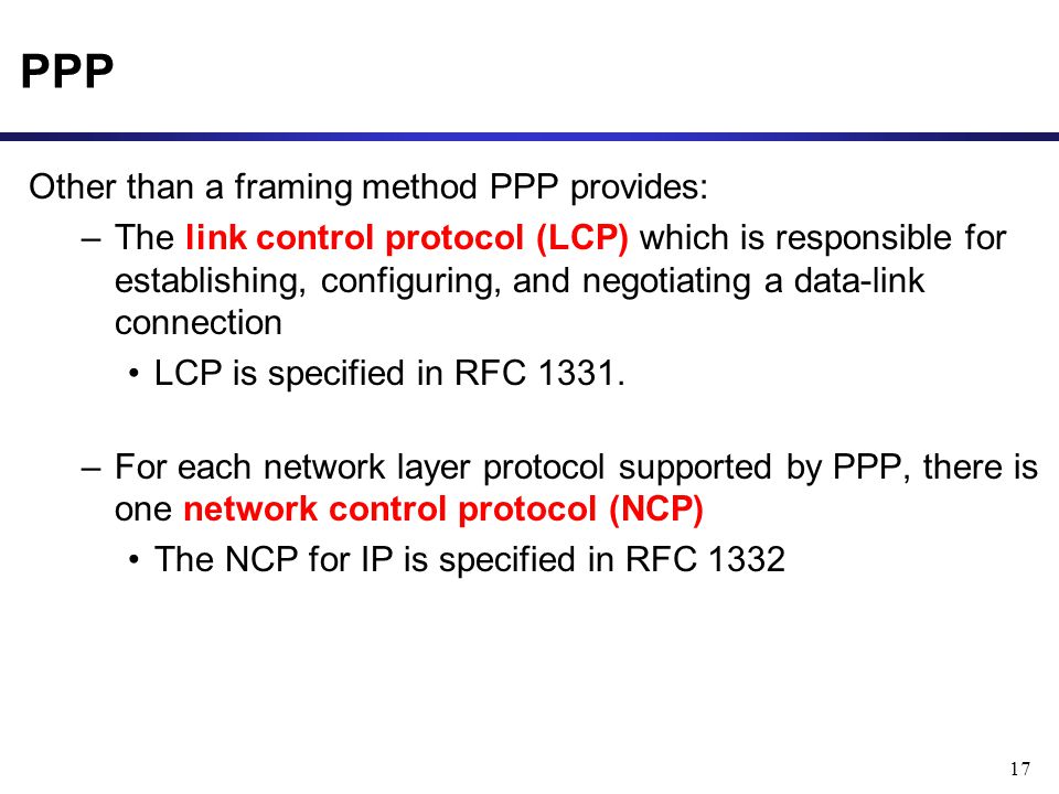 17 PPP Other than a framing method PPP provides: –The link control protocol (LCP) which is responsible for establishing, configuring, and negotiating a data-link connection LCP is specified in RFC 1331.