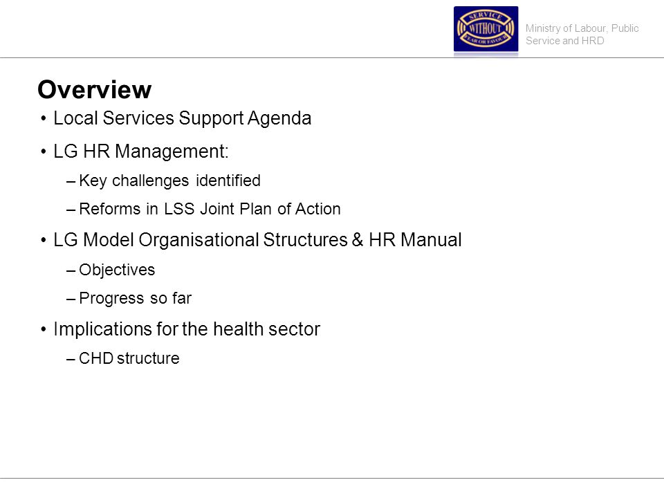 Ministry of Labour, Public Service and HRD Overview Local Services Support Agenda LG HR Management: –Key challenges identified –Reforms in LSS Joint Plan of Action LG Model Organisational Structures & HR Manual –Objectives –Progress so far Implications for the health sector –CHD structure