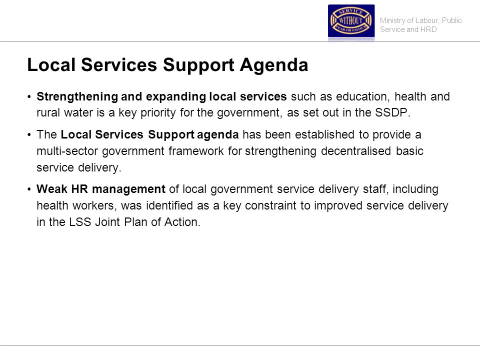 Ministry of Labour, Public Service and HRD Local Services Support Agenda Strengthening and expanding local services such as education, health and rural water is a key priority for the government, as set out in the SSDP.
