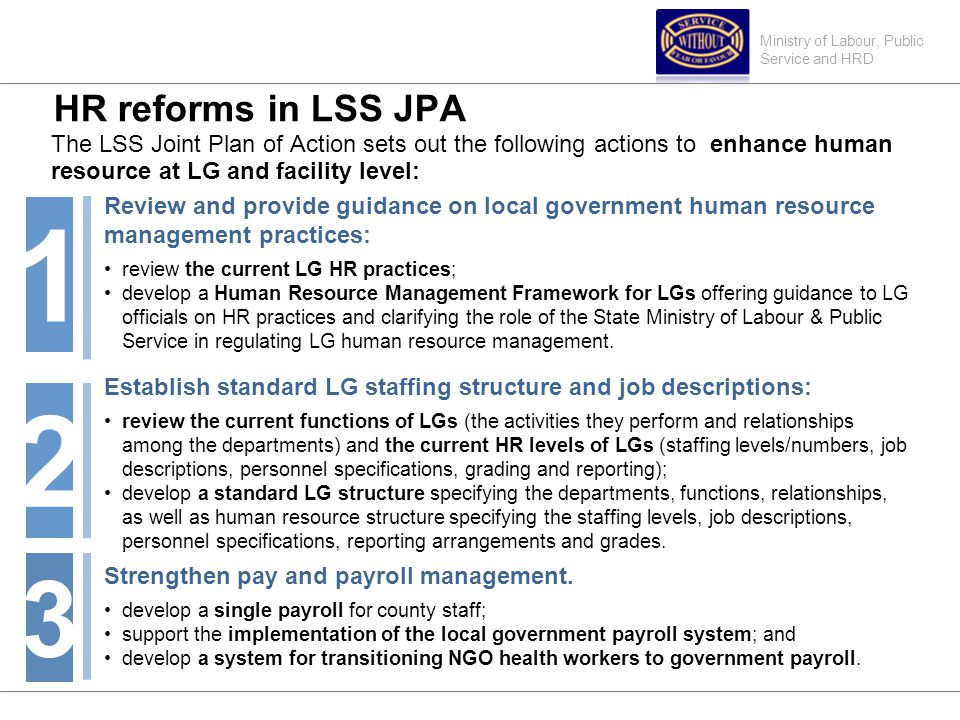 Ministry of Labour, Public Service and HRD HR reforms in LSS JPA The LSS Joint Plan of Action sets out the following actions to enhance human resource at LG and facility level: Review and provide guidance on local government human resource management practices: review the current LG HR practices; develop a Human Resource Management Framework for LGs offering guidance to LG officials on HR practices and clarifying the role of the State Ministry of Labour & Public Service in regulating LG human resource management.