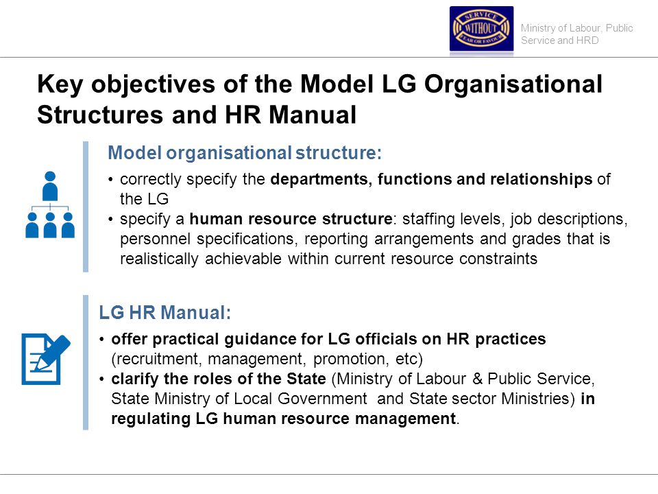 Ministry of Labour, Public Service and HRD Key objectives of the Model LG Organisational Structures and HR Manual Model organisational structure: correctly specify the departments, functions and relationships of the LG specify a human resource structure: staffing levels, job descriptions, personnel specifications, reporting arrangements and grades that is realistically achievable within current resource constraints LG HR Manual: offer practical guidance for LG officials on HR practices (recruitment, management, promotion, etc) clarify the roles of the State (Ministry of Labour & Public Service, State Ministry of Local Government and State sector Ministries) in regulating LG human resource management.