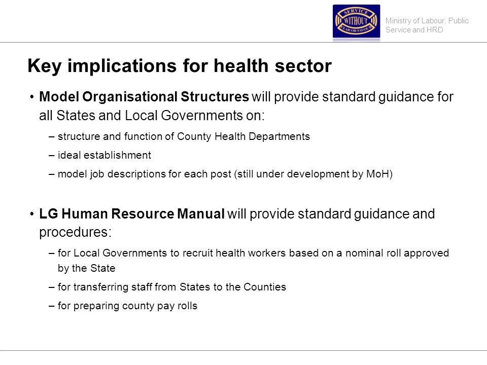 Ministry of Labour, Public Service and HRD Key implications for health sector Model Organisational Structures will provide standard guidance for all States and Local Governments on: –structure and function of County Health Departments –ideal establishment –model job descriptions for each post (still under development by MoH) LG Human Resource Manual will provide standard guidance and procedures: –for Local Governments to recruit health workers based on a nominal roll approved by the State –for transferring staff from States to the Counties –for preparing county pay rolls