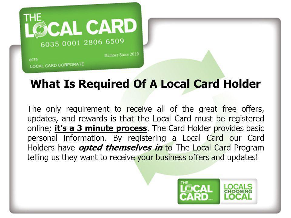 What Is Required Of A Local Card Holder The only requirement to receive all of the great free offers, updates, and rewards is that the Local Card must be registered online; it’s a 3 minute process.