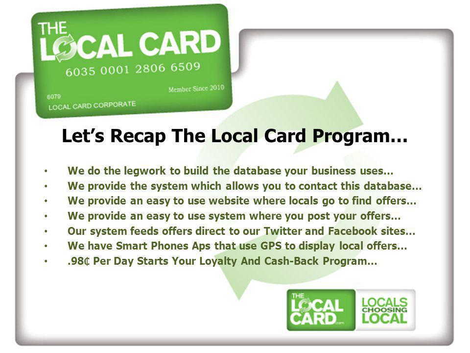 Let’s Recap The Local Card Program… We do the legwork to build the database your business uses… We provide the system which allows you to contact this database… We provide an easy to use website where locals go to find offers… We provide an easy to use system where you post your offers… Our system feeds offers direct to our Twitter and Facebook sites...