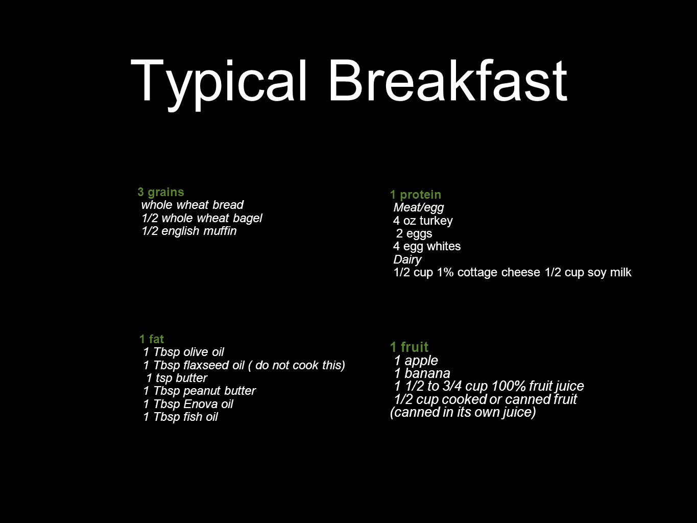 Typical Breakfast 1 protein Meat/egg 4 oz turkey 2 eggs 4 egg whites Dairy 1/2 cup 1% cottage cheese 1/2 cup soy milk 1 fruit 1 apple 1 banana 1 1/2 to 3/4 cup 100% fruit juice 1/2 cup cooked or canned fruit (canned in its own juice) 3 grains whole wheat bread 1/2 whole wheat bagel 1/2 english muffin 1 fat 1 Tbsp olive oil 1 Tbsp flaxseed oil ( do not cook this) 1 tsp butter 1 Tbsp peanut butter 1 Tbsp Enova oil 1 Tbsp fish oil