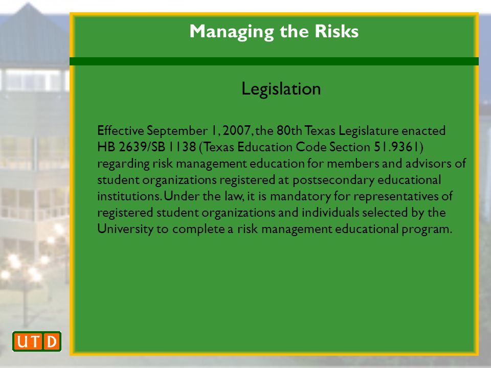 Managing the Risks Legislation Effective September 1, 2007, the 80th Texas Legislature enacted HB 2639/SB 1138 (Texas Education Code Section ) regarding risk management education for members and advisors of student organizations registered at postsecondary educational institutions.