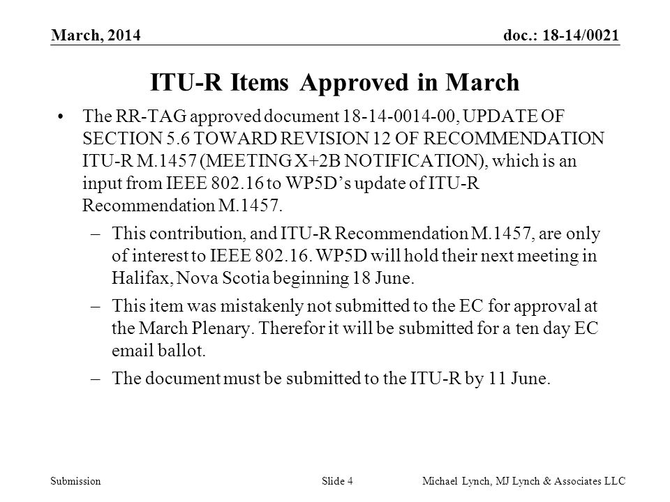 doc.: 18-14/0021 Submission March, 2014 Michael Lynch, MJ Lynch & Associates LLCSlide 4 ITU-R Items Approved in March The RR-TAG approved document , UPDATE OF SECTION 5.6 TOWARD REVISION 12 OF RECOMMENDATION ITU-R M.1457 (MEETING X+2B NOTIFICATION), which is an input from IEEE to WP5D’s update of ITU-R Recommendation M.1457.