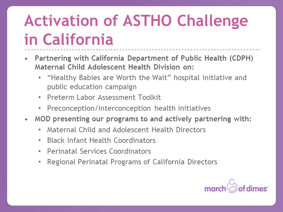 Activation of ASTHO Challenge in California Partnering with California Department of Public Health (CDPH) Maternal Child Adolescent Health Division on: Healthy Babies are Worth the Wait hospital initiative and public education campaign Preterm Labor Assessment Toolkit Preconception/interconception health initiatives MOD presenting our programs to and actively partnering with: Maternal Child and Adolescent Health Directors Black Infant Health Coordinators Perinatal Services Coordinators Regional Perinatal Programs of California Directors