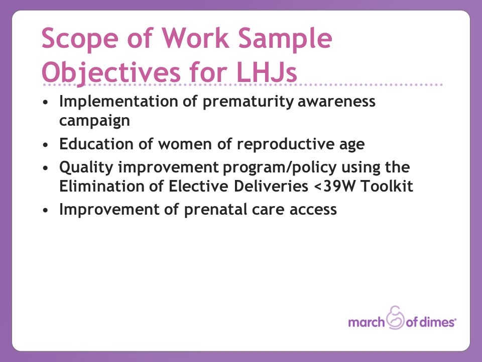 Scope of Work Sample Objectives for LHJs Implementation of prematurity awareness campaign Education of women of reproductive age Quality improvement program/policy using the Elimination of Elective Deliveries <39W Toolkit Improvement of prenatal care access