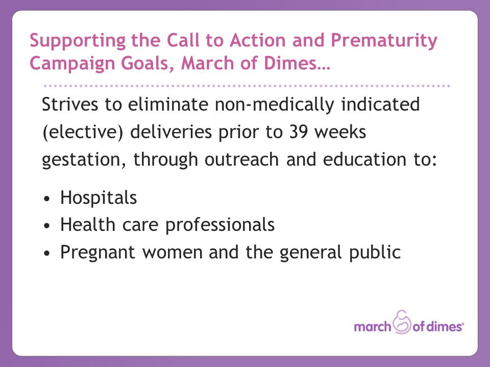 Supporting the Call to Action and Prematurity Campaign Goals, March of Dimes… Strives to eliminate non-medically indicated (elective) deliveries prior to 39 weeks gestation, through outreach and education to: Hospitals Health care professionals Pregnant women and the general public