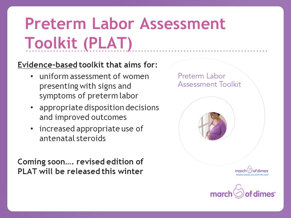 Preterm Labor Assessment Toolkit (PLAT) Evidence–based toolkit that aims for: uniform assessment of women presenting with signs and symptoms of preterm labor appropriate disposition decisions and improved outcomes increased appropriate use of antenatal steroids Coming soon….